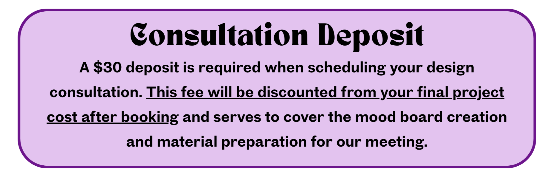 Consultation Desposit A $30 deposit is required when scheduling your design consultation. This fee will be discounted from your final project cost after booking and serves to cover the mood board creation and material preparation for our meeting.